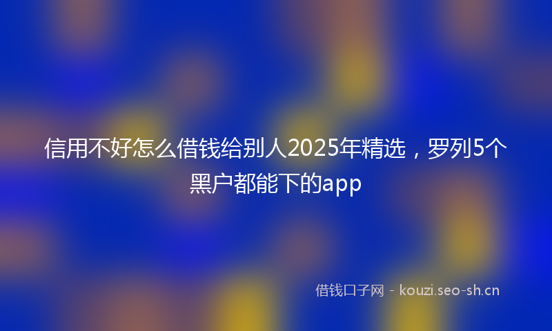 信用不好怎么借钱给别人2025年精选,罗列5个黑户都能下的app