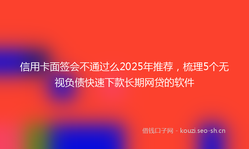 信用卡面签会不通过么2025年推荐，梳理5个无视负债快速下款长期网贷的软件