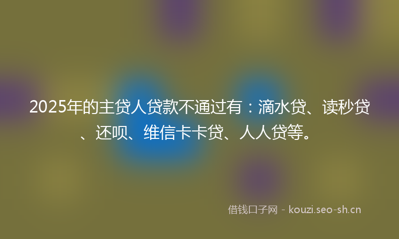 2025年的主贷人贷款不通过有：滴水贷、读秒贷、还呗、维信卡卡贷、人人贷等。