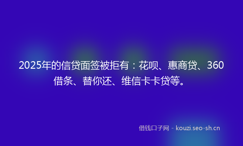 2025年的信贷面签被拒有：花呗、惠商贷、360借条、替你还、维信卡卡贷等。