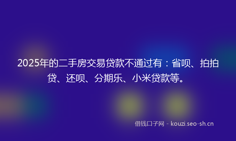2025年的二手房交易贷款不通过有：省呗、拍拍贷、还呗、分期乐、小米贷款等。