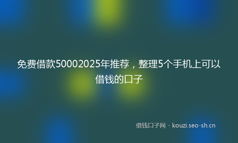 免费借款50002025年推荐，整理5个手机上可以借钱的口子