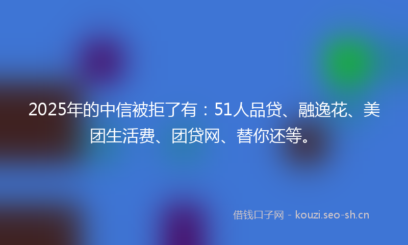 2025年的中信被拒了有：51人品贷、融逸花、美团生活费、团贷网、替你还等。