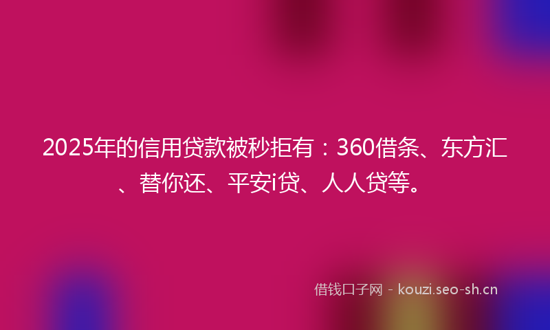 2025年的信用贷款被秒拒有：360借条、东方汇、替你还、平安i贷、人人贷等。