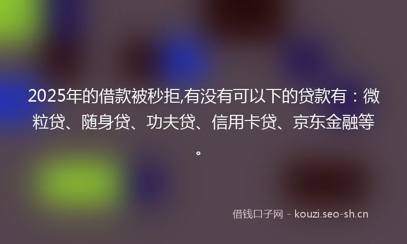 2025年的借款被秒拒,有没有可以下的贷款有：微粒贷、随身贷、功夫贷、信用卡贷、京东金融等。