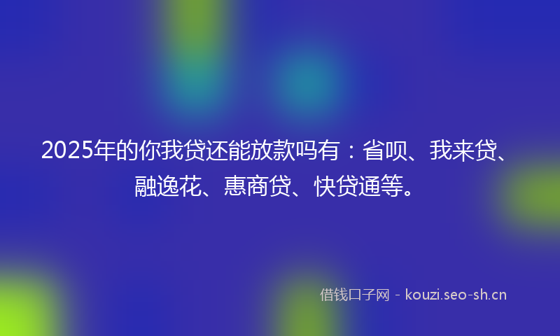 2025年的你我贷还能放款吗有：省呗、我来贷、融逸花、惠商贷、快贷通等。