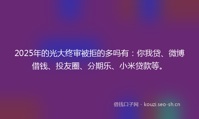 2025年的光大终审被拒的多吗有：你我贷、微博借钱、投友圈、分期乐、小米贷款等。