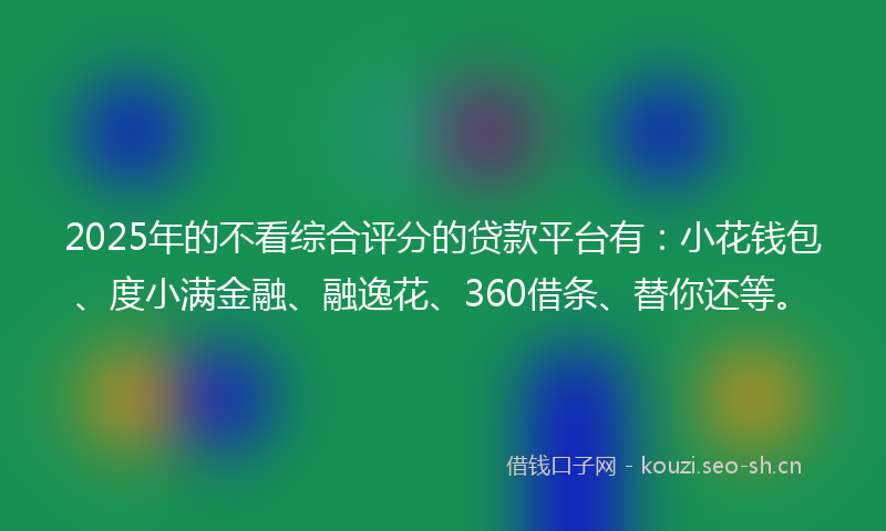 2025年的不看综合评分的贷款平台有：小花钱包、度小满金融、融逸花、360借条、替你还等。