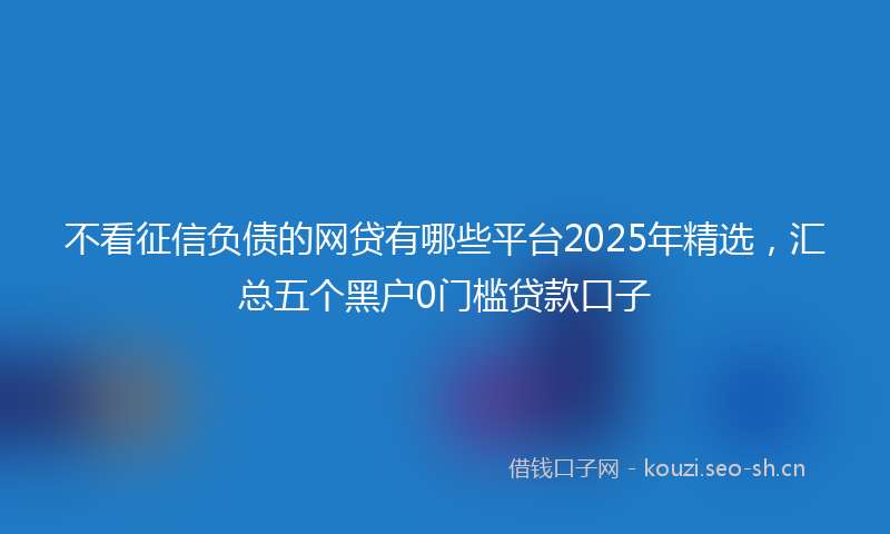不看征信负债的网贷有哪些平台2025年精选,汇总五个黑户0门槛贷款口子