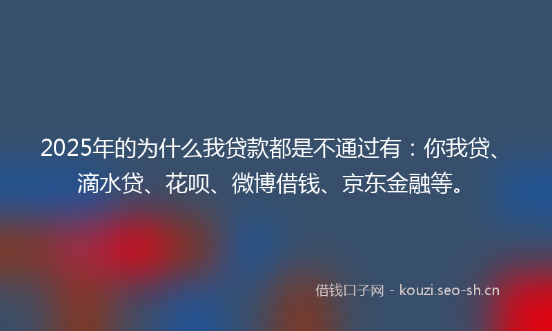 2025年的为什么我贷款都是不通过有：你我贷、滴水贷、花呗、微博借钱、京东金融等。