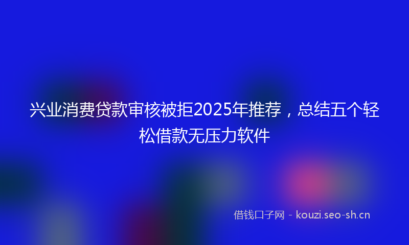 兴业消费贷款审核被拒2025年推荐，总结五个轻松借款无压力软件
