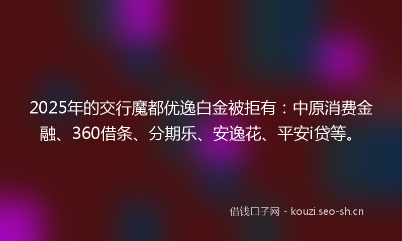 2025年的交行魔都优逸白金被拒有：中原消费金融、360借条、分期乐、安逸花、平安i贷等。