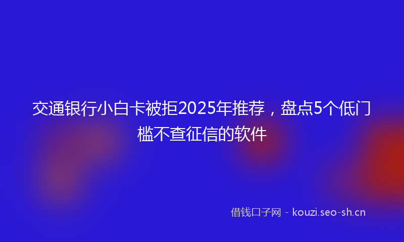 交通银行小白卡被拒2025年推荐，盘点5个低门槛不查征信的软件