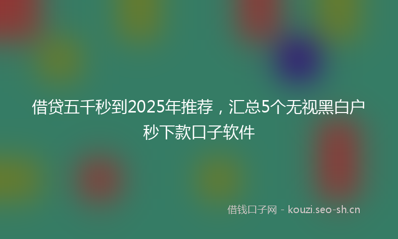 借贷五千秒到2025年推荐，汇总5个无视黑白户秒下款口子软件