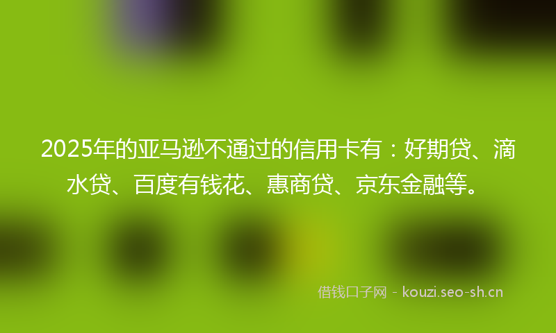 2025年的亚马逊不通过的信用卡有：好期贷、滴水贷、百度有钱花、惠商贷、京东金融等。
