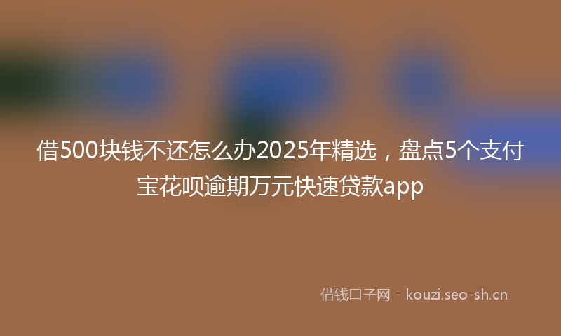 借500块钱不还怎么办2025年精选，盘点5个支付宝花呗逾期万元快速贷款app