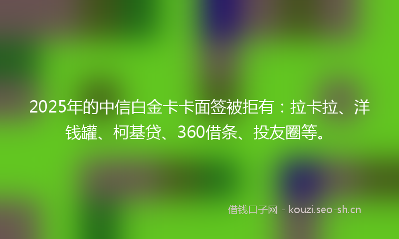 2025年的中信白金卡卡面签被拒有：拉卡拉、洋钱罐、柯基贷、360借条、投友圈等。