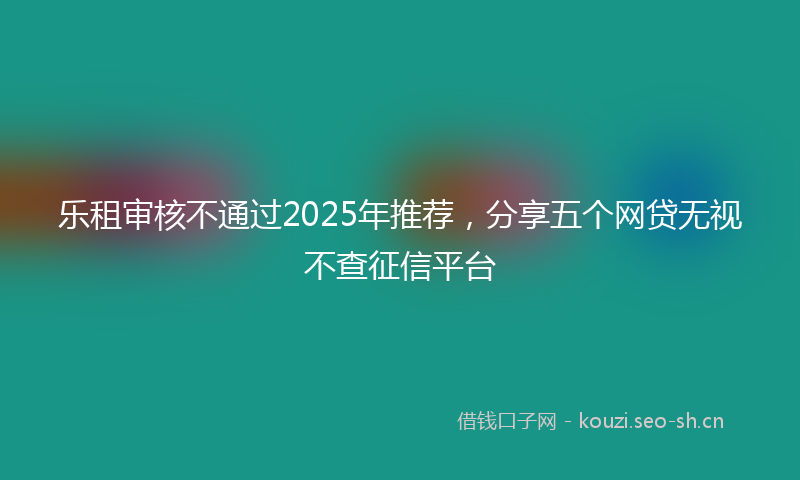 乐租审核不通过2025年推荐，分享五个网贷无视不查征信平台