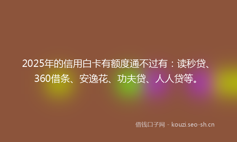 2025年的信用白卡有额度通不过有：读秒贷、360借条、安逸花、功夫贷、人人贷等。