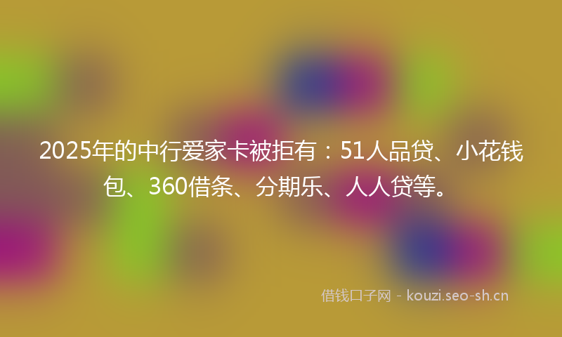 2025年的中行爱家卡被拒有：51人品贷、小花钱包、360借条、分期乐、人人贷等。