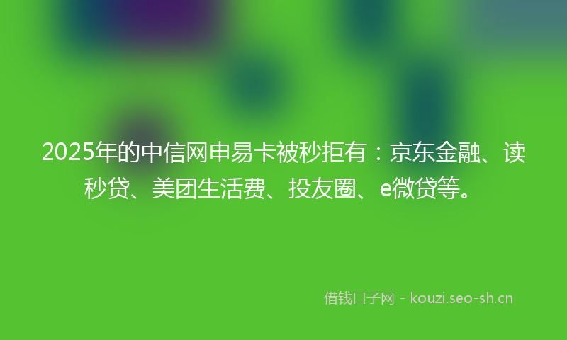 2025年的中信网申易卡被秒拒有：京东金融、读秒贷、美团生活费、投友圈、e微贷等。
