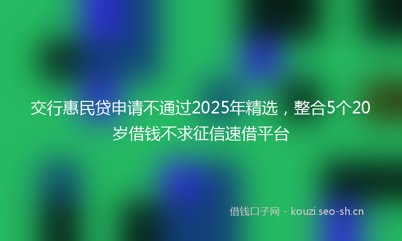 交行惠民贷申请不通过2025年精选，整合5个20岁借钱不求征信速借平台