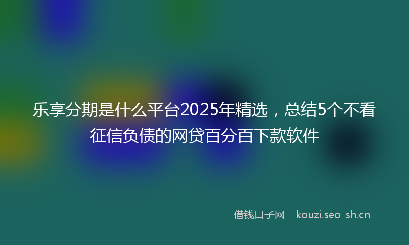 乐享分期是什么平台2025年精选,总结5个不看征信负债的网贷百分百下款软件