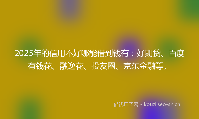2025年的信用不好哪能借到钱有：好期贷、百度有钱花、融逸花、投友圈、京东金融等。