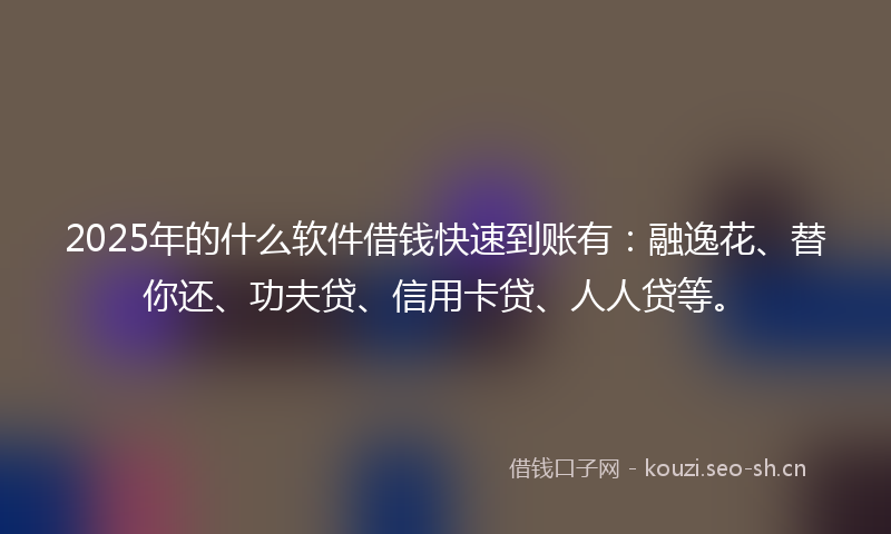 2025年的什么软件借钱快速到账有：融逸花、替你还、功夫贷、信用卡贷、人人贷等。