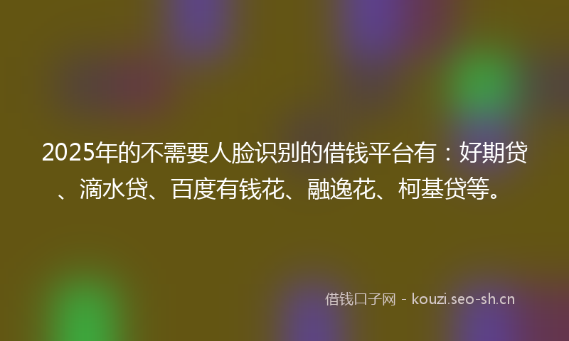 2025年的不需要人脸识别的借钱平台有：好期贷、滴水贷、百度有钱花、融逸花、柯基贷等。