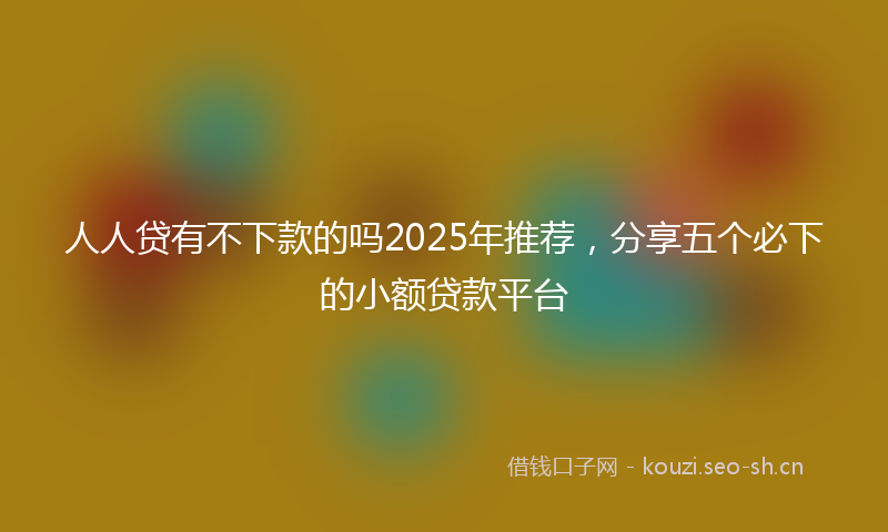 人人贷有不下款的吗2025年推荐，分享五个必下的小额贷款平台