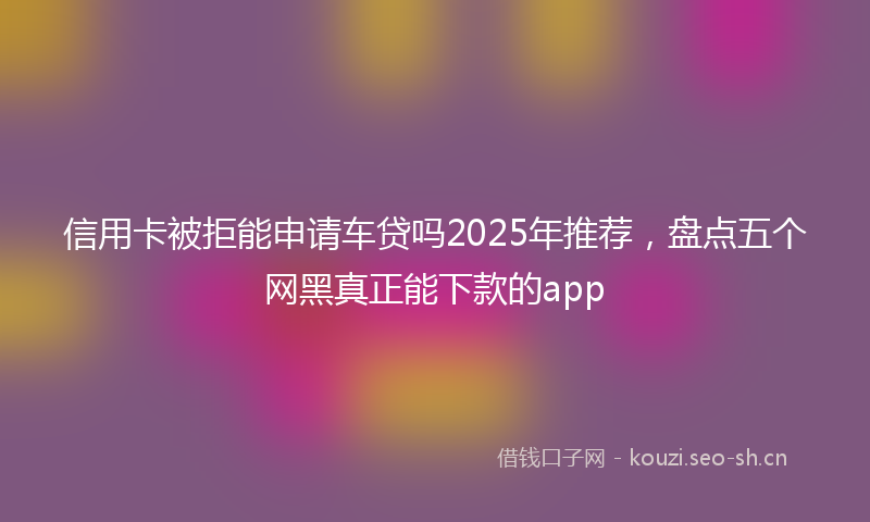 信用卡被拒能申请车贷吗2025年推荐,盘点五个网黑真正能下款的app