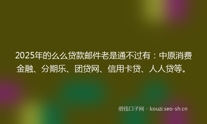 2025年的么么贷款邮件老是通不过有：中原消费金融、分期乐、团贷网、信用卡贷、人人贷等。