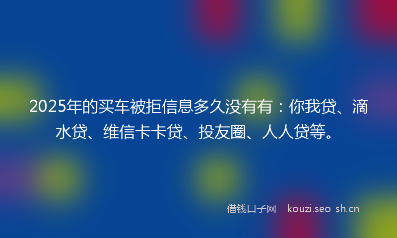 2025年的买车被拒信息多久没有有：你我贷、滴水贷、维信卡卡贷、投友圈、人人贷等。