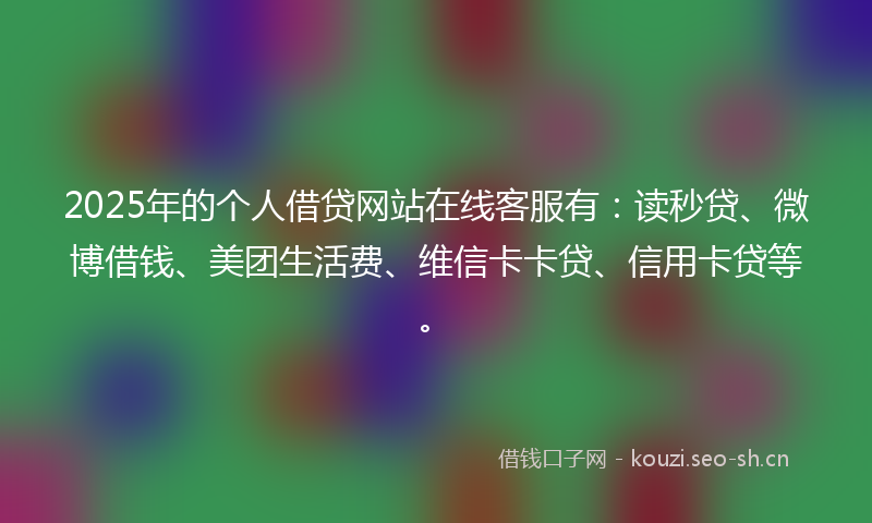 2025年的个人借贷网站在线客服有：读秒贷、微博借钱、美团生活费、维信卡卡贷、信用卡贷等。