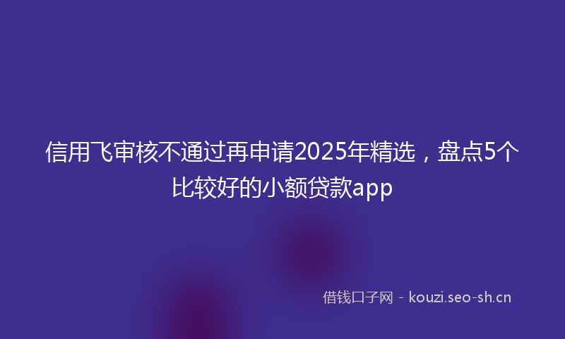 信用飞审核不通过再申请2025年精选，盘点5个比较好的小额贷款app
