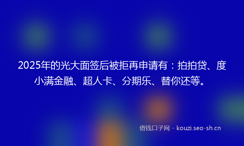 2025年的光大面签后被拒再申请有：拍拍贷、度小满金融、超人卡、分期乐、替你还等。
