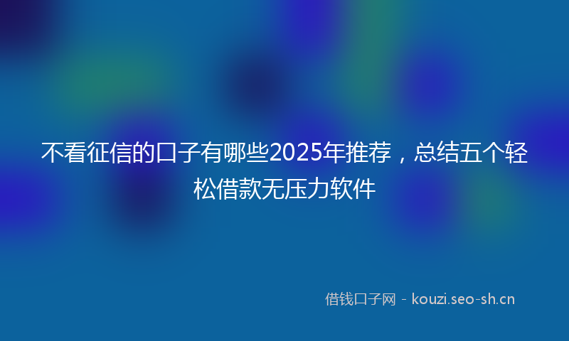 不看征信的口子有哪些2025年推荐，总结五个轻松借款无压力软件
