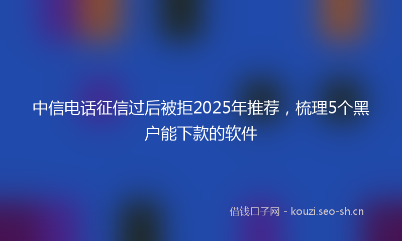 中信电话征信过后被拒2025年推荐，梳理5个黑户能下款的软件