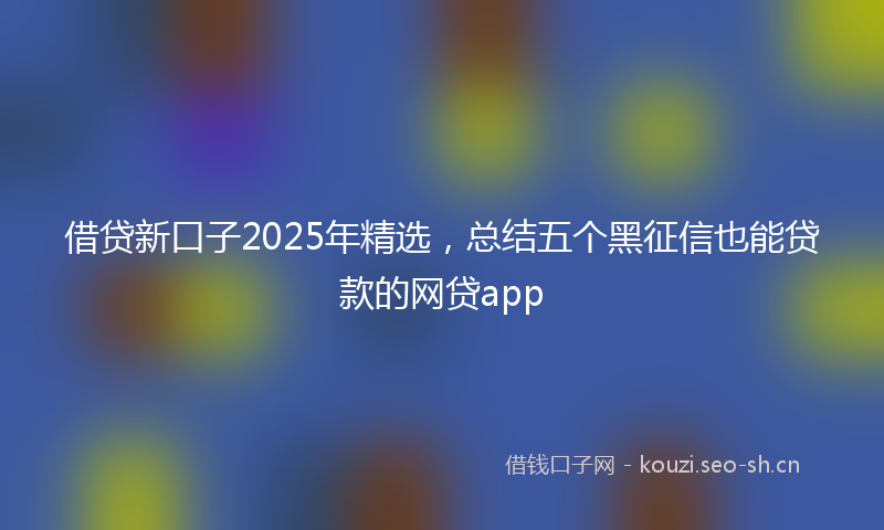 借贷新口子2025年精选，总结五个黑征信也能贷款的网贷app