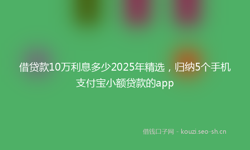 借贷款10万利息多少2025年精选，归纳5个手机支付宝小额贷款的app