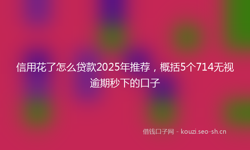 信用花了怎么贷款2025年推荐,概括5个714无视逾期秒下的口子