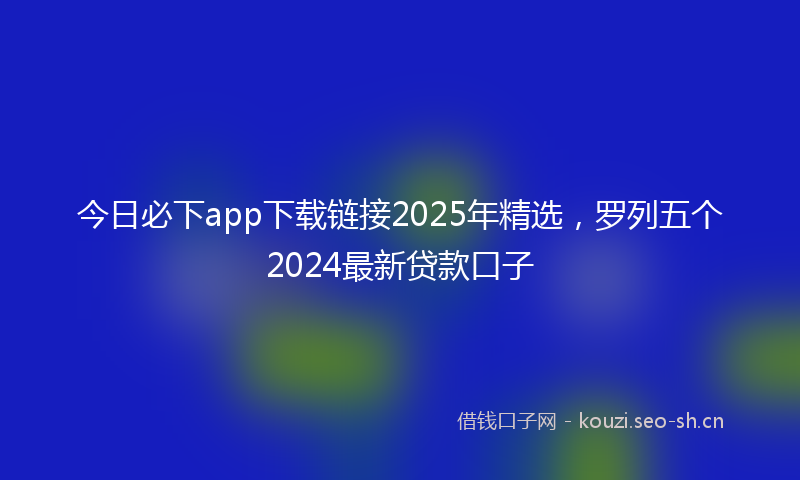 今日必下app下载链接2025年精选，罗列五个2024最新贷款口子