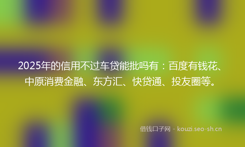 2025年的信用不过车贷能批吗有：百度有钱花、中原消费金融、东方汇、快贷通、投友圈等。