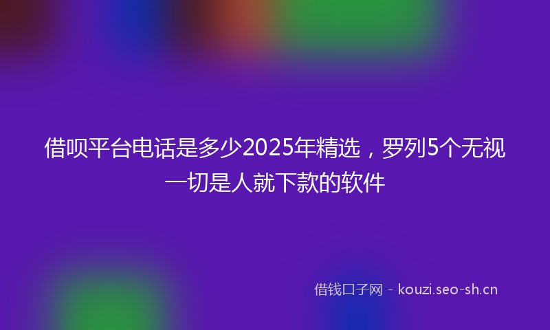 借呗平台电话是多少2025年精选，罗列5个无视一切是人就下款的软件