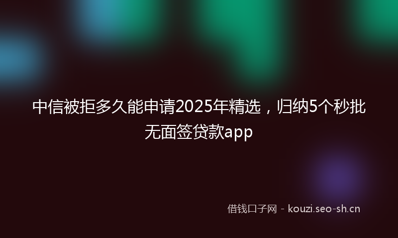 中信被拒多久能申请2025年精选，归纳5个秒批无面签贷款app