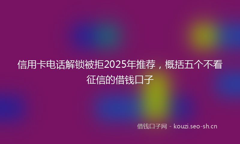 信用卡电话解锁被拒2025年推荐，概括五个不看征信的借钱口子