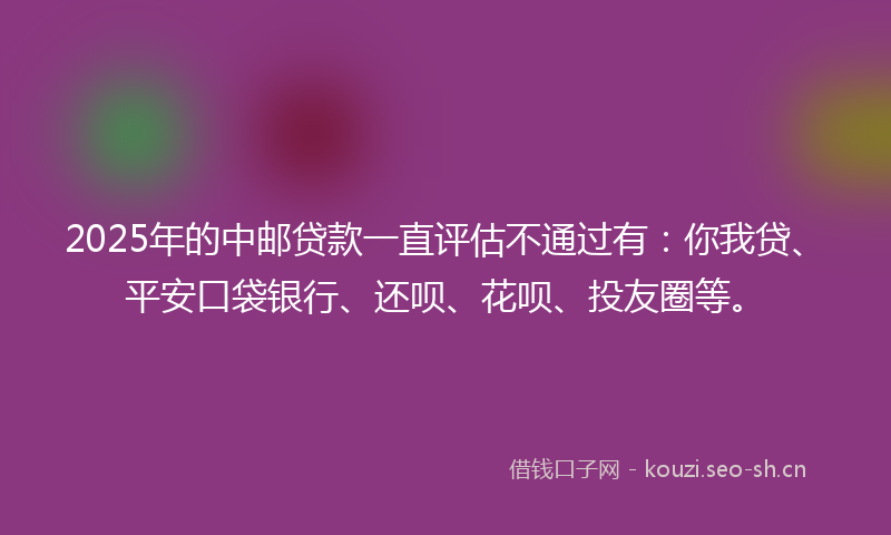 2025年的中邮贷款一直评估不通过有：你我贷、平安口袋银行、还呗、花呗、投友圈等。