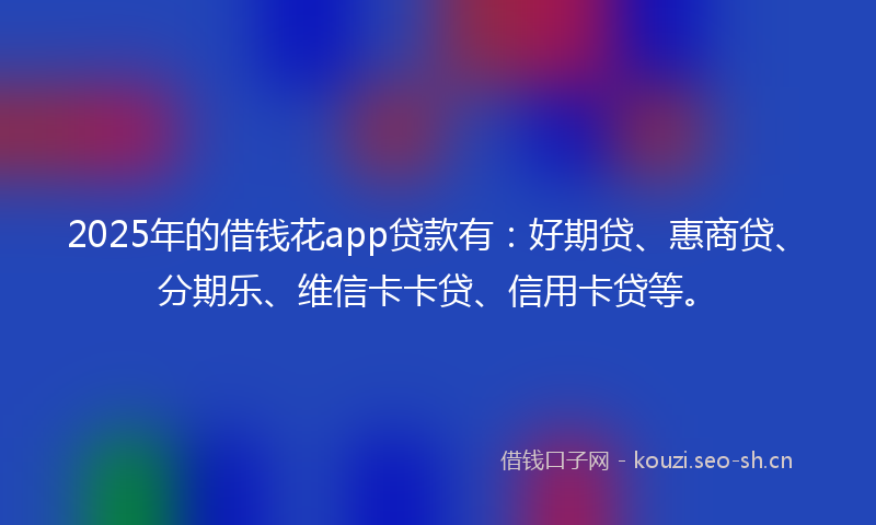 2025年的借钱花app贷款有：好期贷、惠商贷、分期乐、维信卡卡贷、信用卡贷等。
