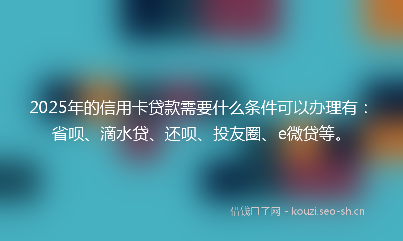 2025年的信用卡贷款需要什么条件可以办理有:省呗、滴水贷、还呗、投友圈、e微贷等。